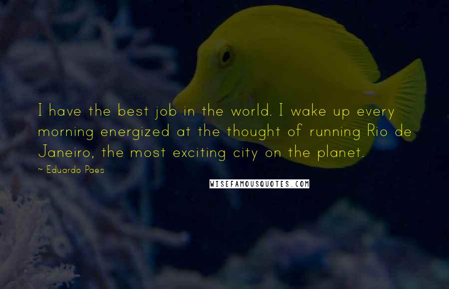 Eduardo Paes Quotes: I have the best job in the world. I wake up every morning energized at the thought of running Rio de Janeiro, the most exciting city on the planet.