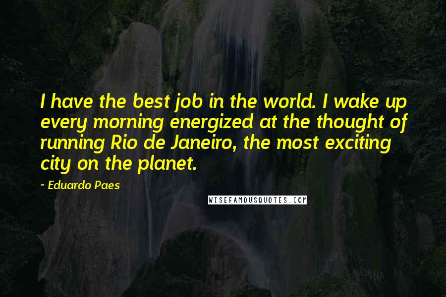 Eduardo Paes Quotes: I have the best job in the world. I wake up every morning energized at the thought of running Rio de Janeiro, the most exciting city on the planet.