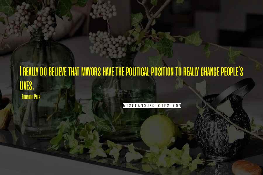 Eduardo Paes Quotes: I really do believe that mayors have the political position to really change people's lives.