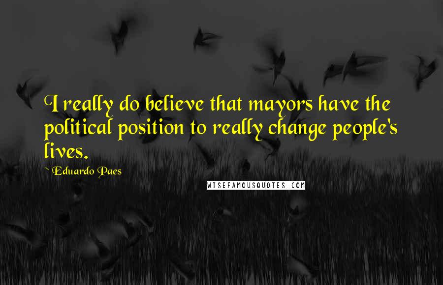 Eduardo Paes Quotes: I really do believe that mayors have the political position to really change people's lives.