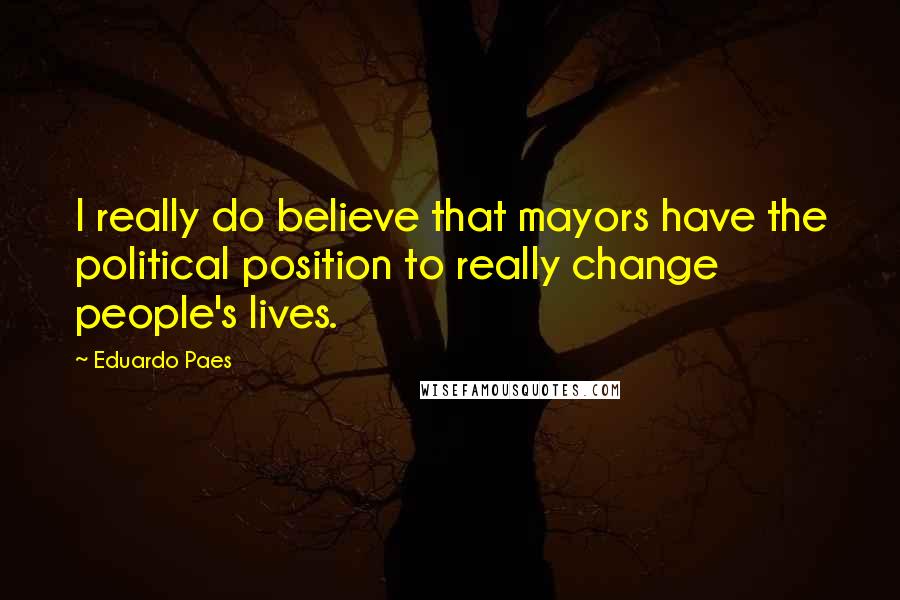 Eduardo Paes Quotes: I really do believe that mayors have the political position to really change people's lives.