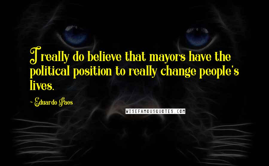 Eduardo Paes Quotes: I really do believe that mayors have the political position to really change people's lives.