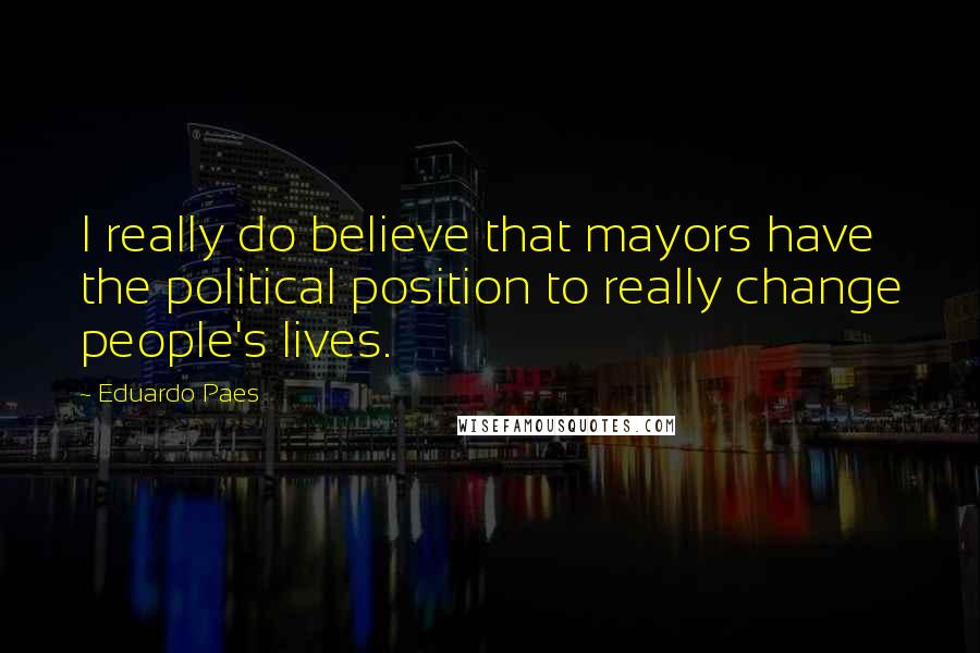 Eduardo Paes Quotes: I really do believe that mayors have the political position to really change people's lives.