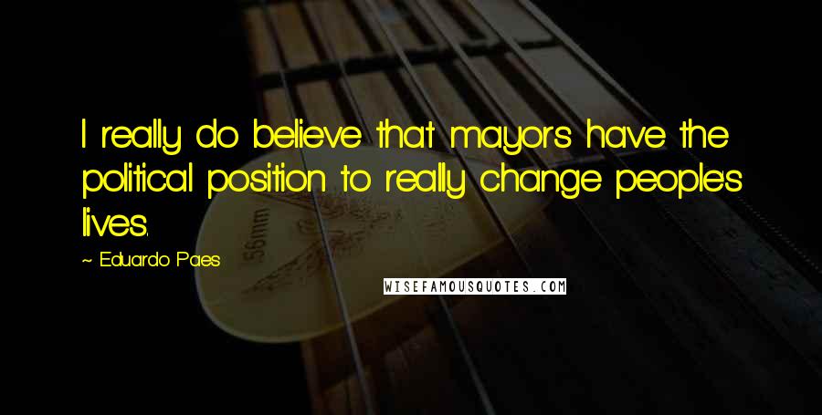 Eduardo Paes Quotes: I really do believe that mayors have the political position to really change people's lives.