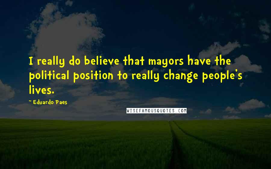 Eduardo Paes Quotes: I really do believe that mayors have the political position to really change people's lives.