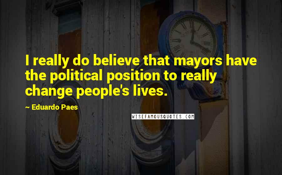 Eduardo Paes Quotes: I really do believe that mayors have the political position to really change people's lives.