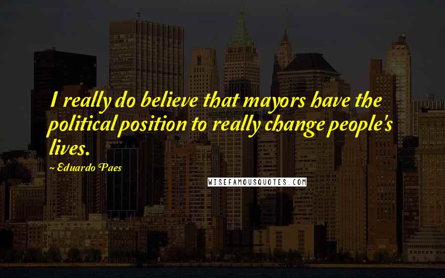 Eduardo Paes Quotes: I really do believe that mayors have the political position to really change people's lives.