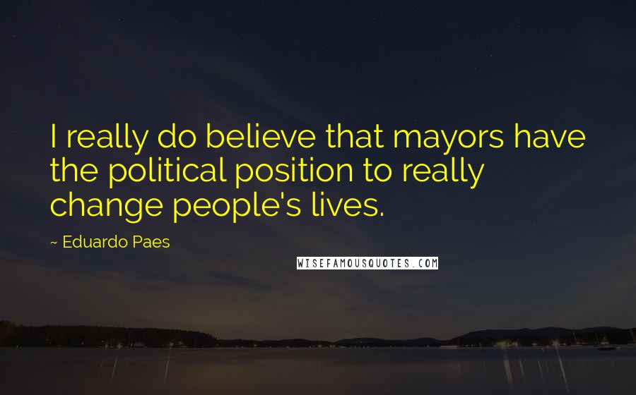 Eduardo Paes Quotes: I really do believe that mayors have the political position to really change people's lives.