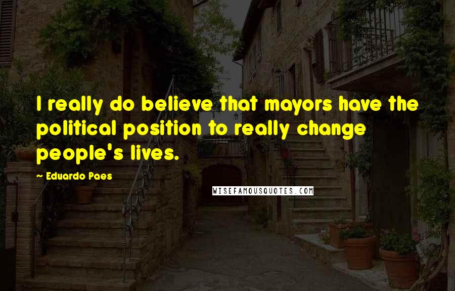 Eduardo Paes Quotes: I really do believe that mayors have the political position to really change people's lives.