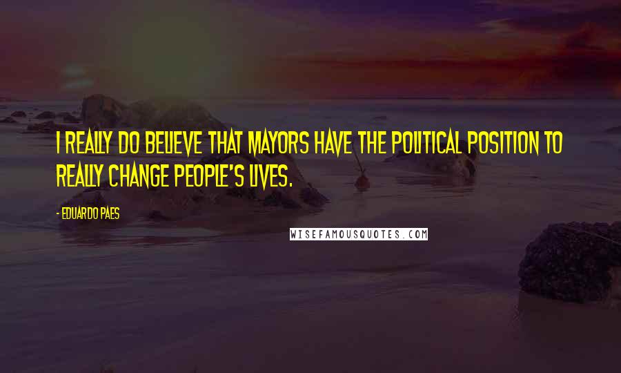 Eduardo Paes Quotes: I really do believe that mayors have the political position to really change people's lives.