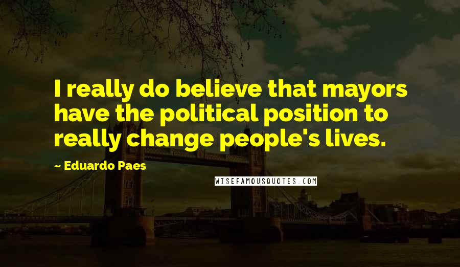 Eduardo Paes Quotes: I really do believe that mayors have the political position to really change people's lives.