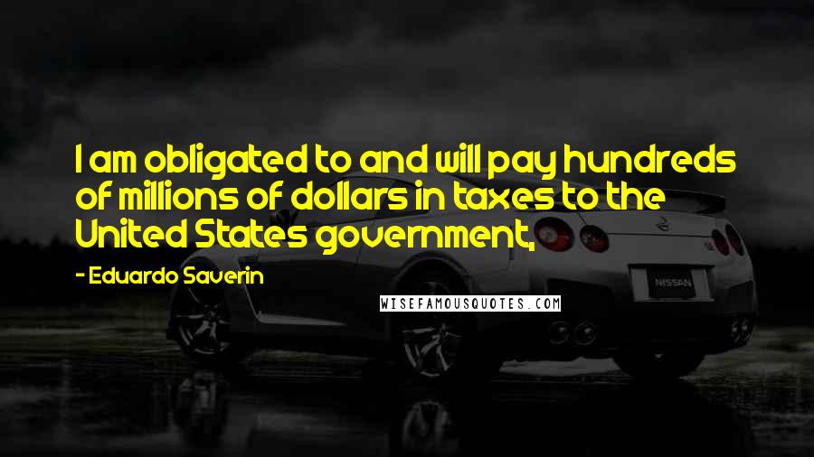 Eduardo Saverin Quotes: I am obligated to and will pay hundreds of millions of dollars in taxes to the United States government,