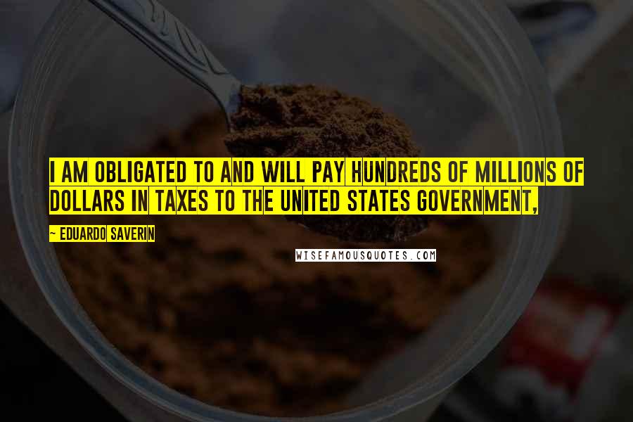 Eduardo Saverin Quotes: I am obligated to and will pay hundreds of millions of dollars in taxes to the United States government,