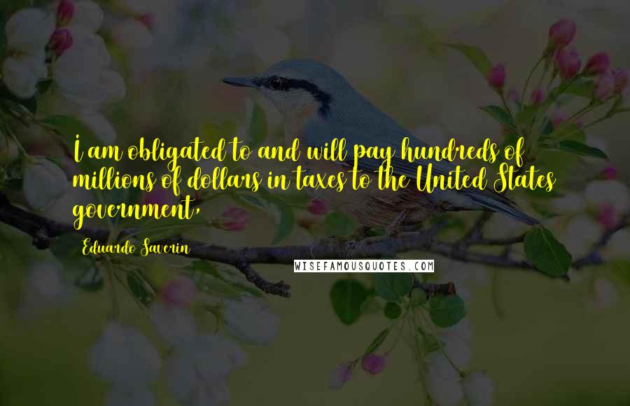 Eduardo Saverin Quotes: I am obligated to and will pay hundreds of millions of dollars in taxes to the United States government,