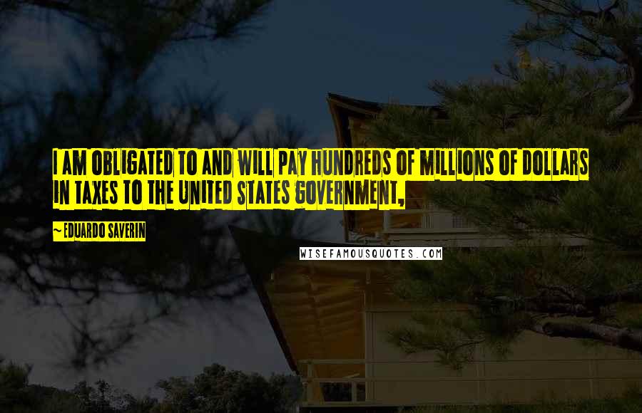 Eduardo Saverin Quotes: I am obligated to and will pay hundreds of millions of dollars in taxes to the United States government,