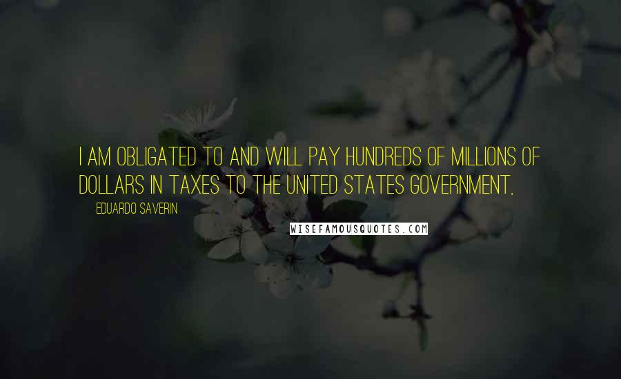 Eduardo Saverin Quotes: I am obligated to and will pay hundreds of millions of dollars in taxes to the United States government,