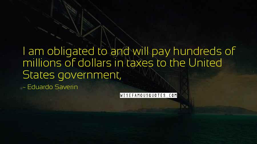Eduardo Saverin Quotes: I am obligated to and will pay hundreds of millions of dollars in taxes to the United States government,