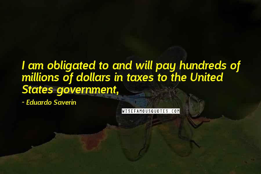 Eduardo Saverin Quotes: I am obligated to and will pay hundreds of millions of dollars in taxes to the United States government,