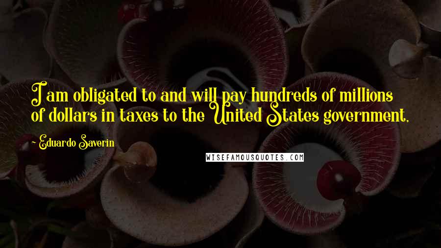 Eduardo Saverin Quotes: I am obligated to and will pay hundreds of millions of dollars in taxes to the United States government,