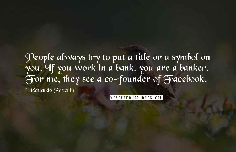 Eduardo Saverin Quotes: People always try to put a title or a symbol on you. If you work in a bank, you are a banker. For me, they see a co-founder of Facebook.