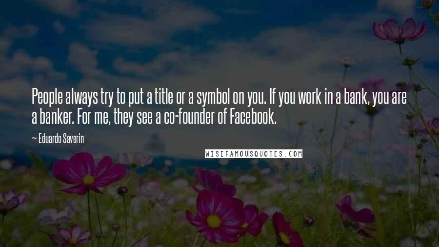 Eduardo Saverin Quotes: People always try to put a title or a symbol on you. If you work in a bank, you are a banker. For me, they see a co-founder of Facebook.