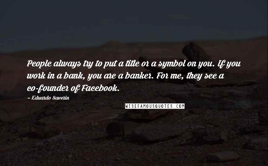 Eduardo Saverin Quotes: People always try to put a title or a symbol on you. If you work in a bank, you are a banker. For me, they see a co-founder of Facebook.