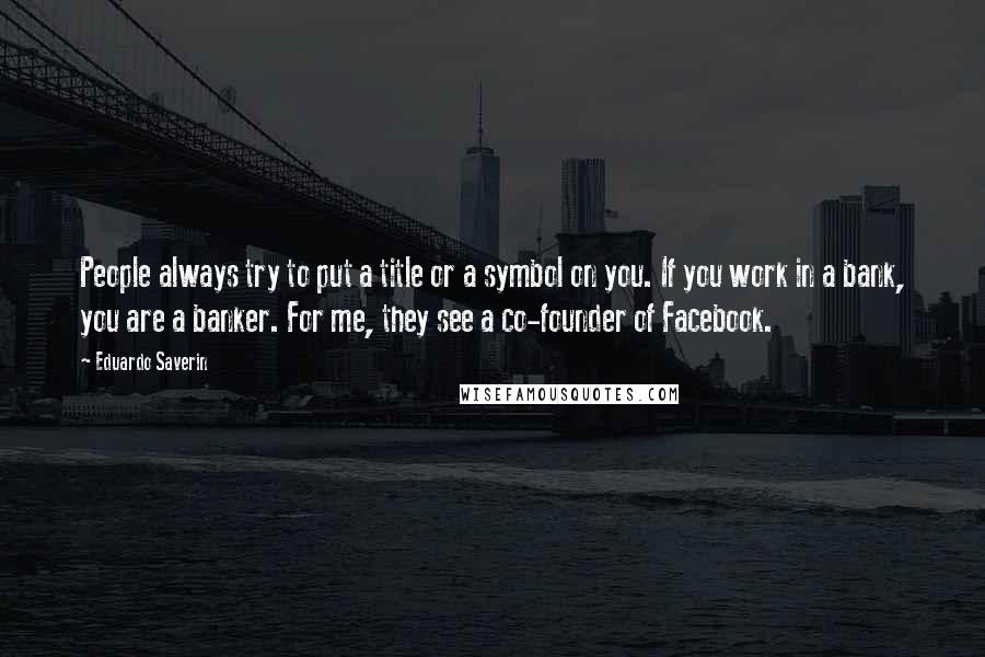 Eduardo Saverin Quotes: People always try to put a title or a symbol on you. If you work in a bank, you are a banker. For me, they see a co-founder of Facebook.