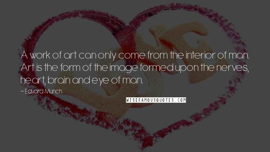 Edvard Munch Quotes: A work of art can only come from the interior of man. Art is the form of the image formed upon the nerves, heart, brain and eye of man.