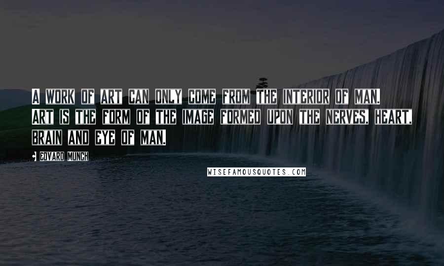 Edvard Munch Quotes: A work of art can only come from the interior of man. Art is the form of the image formed upon the nerves, heart, brain and eye of man.