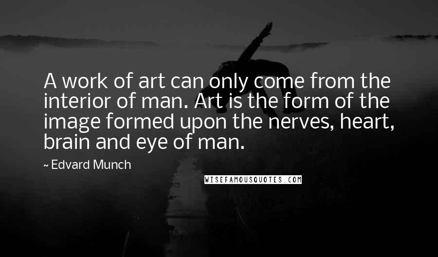 Edvard Munch Quotes: A work of art can only come from the interior of man. Art is the form of the image formed upon the nerves, heart, brain and eye of man.