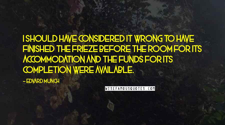 Edvard Munch Quotes: I should have considered it wrong to have finished the Frieze before the room for its accommodation and the funds for its completion were available.