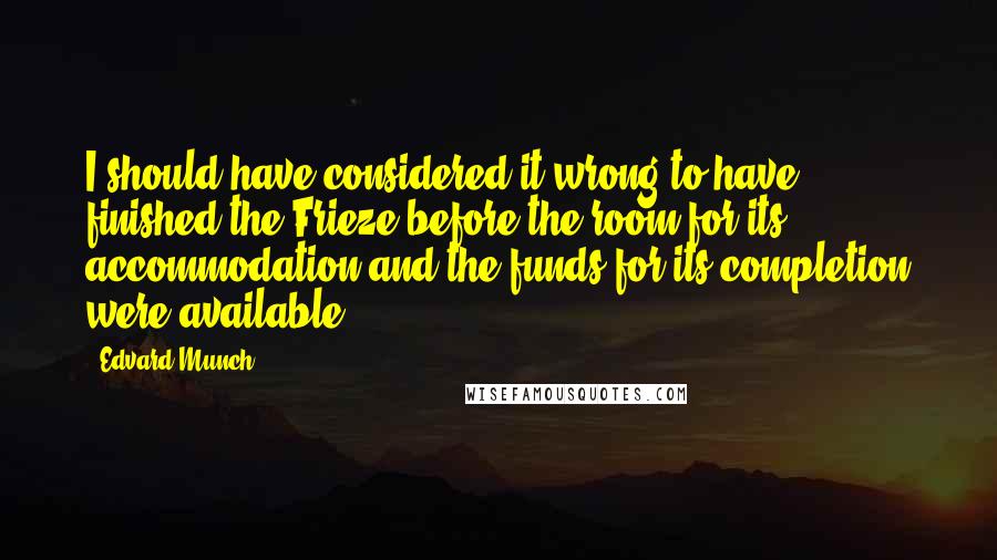 Edvard Munch Quotes: I should have considered it wrong to have finished the Frieze before the room for its accommodation and the funds for its completion were available.