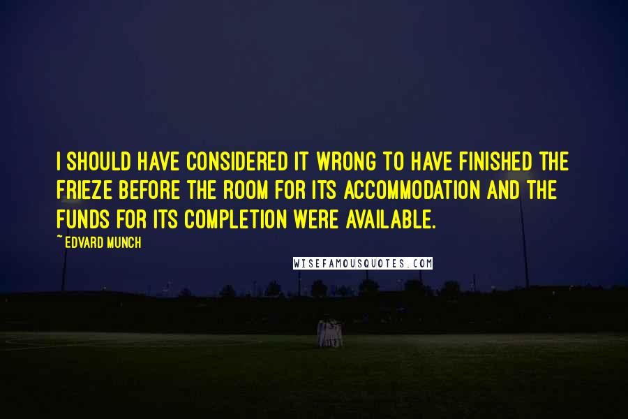 Edvard Munch Quotes: I should have considered it wrong to have finished the Frieze before the room for its accommodation and the funds for its completion were available.
