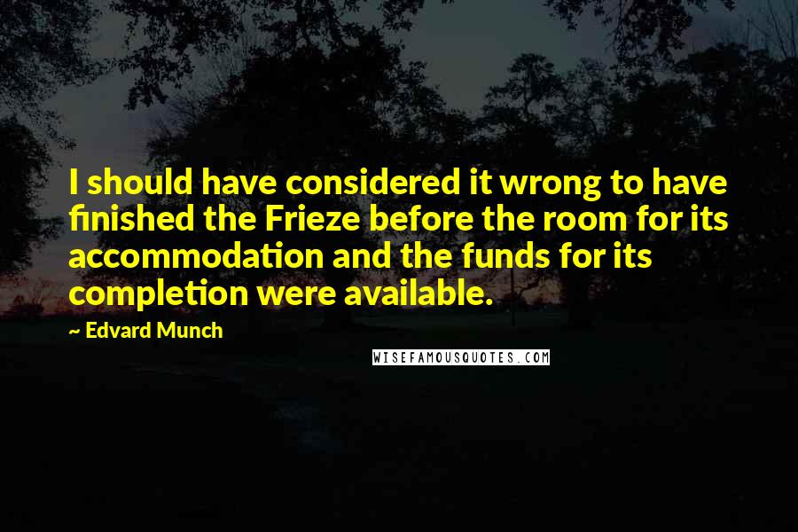 Edvard Munch Quotes: I should have considered it wrong to have finished the Frieze before the room for its accommodation and the funds for its completion were available.