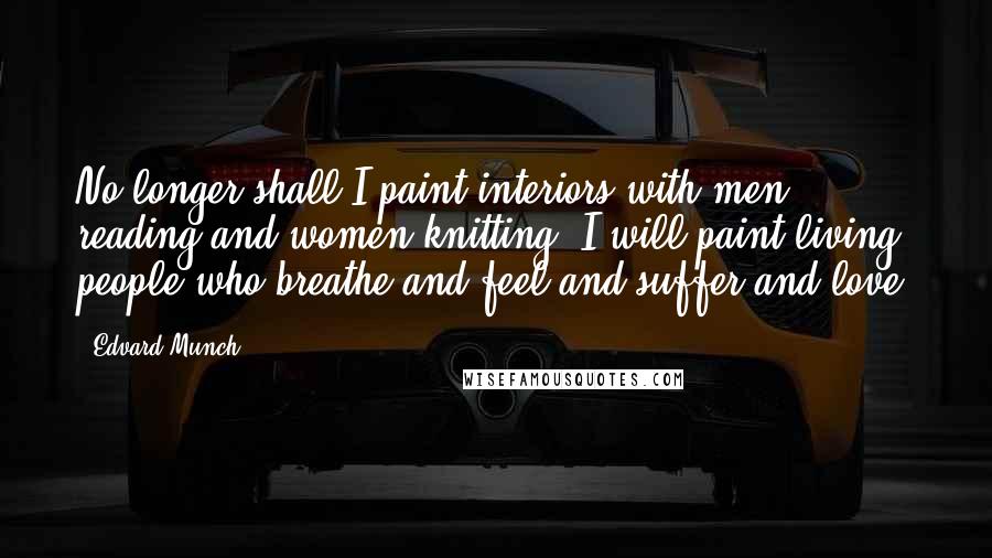 Edvard Munch Quotes: No longer shall I paint interiors with men reading and women knitting. I will paint living people who breathe and feel and suffer and love.
