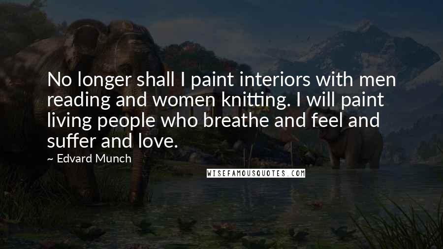 Edvard Munch Quotes: No longer shall I paint interiors with men reading and women knitting. I will paint living people who breathe and feel and suffer and love.