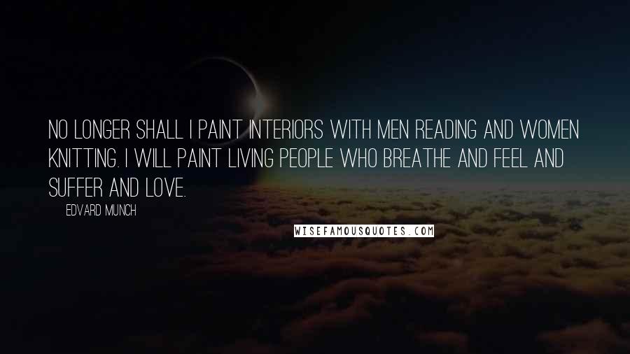 Edvard Munch Quotes: No longer shall I paint interiors with men reading and women knitting. I will paint living people who breathe and feel and suffer and love.
