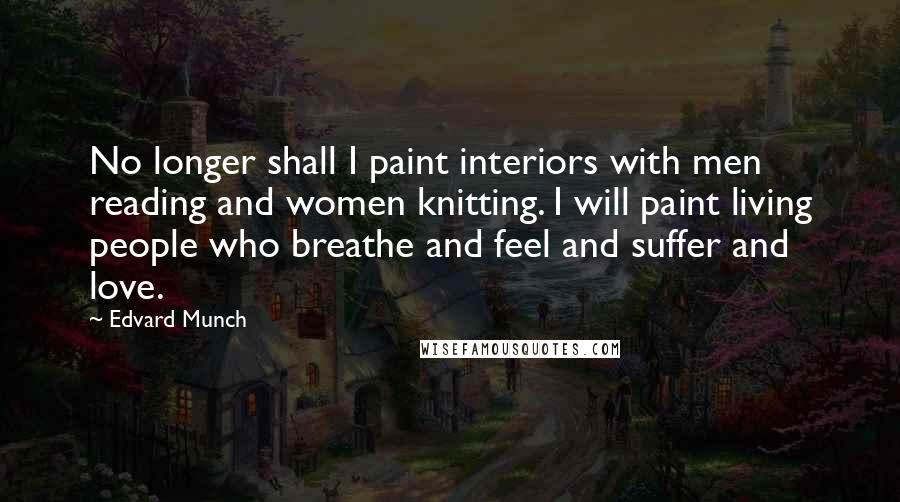Edvard Munch Quotes: No longer shall I paint interiors with men reading and women knitting. I will paint living people who breathe and feel and suffer and love.