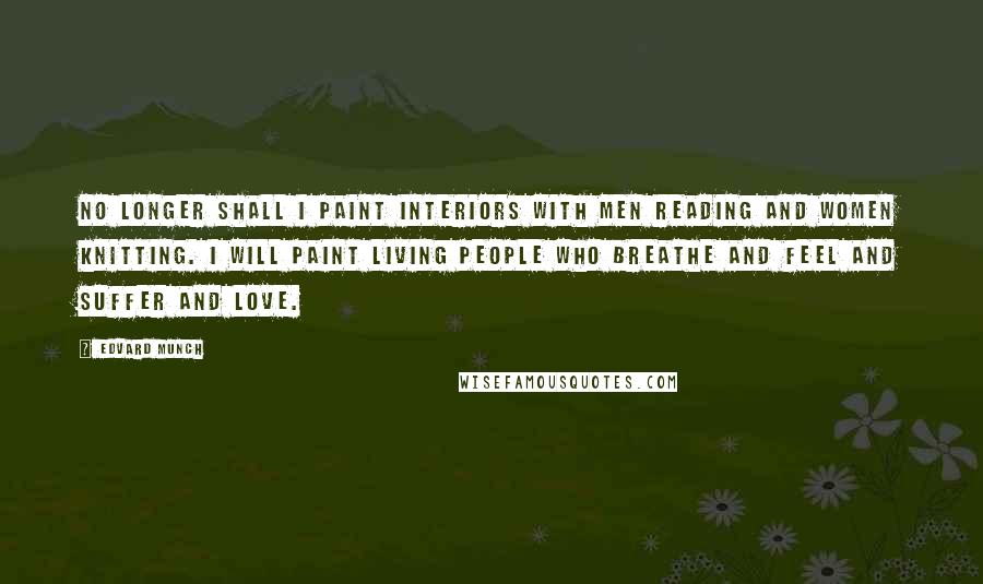 Edvard Munch Quotes: No longer shall I paint interiors with men reading and women knitting. I will paint living people who breathe and feel and suffer and love.