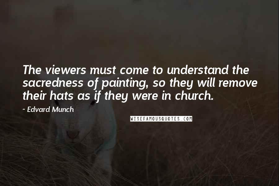 Edvard Munch Quotes: The viewers must come to understand the sacredness of painting, so they will remove their hats as if they were in church.