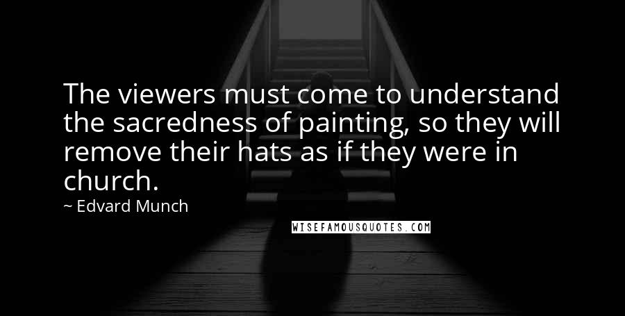 Edvard Munch Quotes: The viewers must come to understand the sacredness of painting, so they will remove their hats as if they were in church.