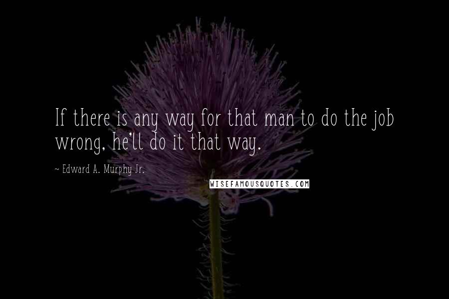 Edward A. Murphy Jr. Quotes: If there is any way for that man to do the job wrong, he'll do it that way.