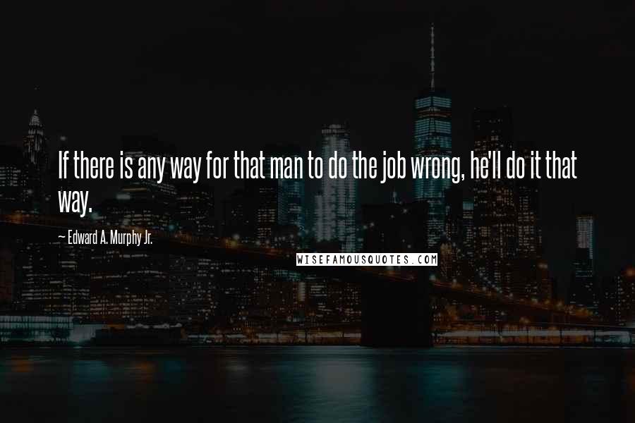 Edward A. Murphy Jr. Quotes: If there is any way for that man to do the job wrong, he'll do it that way.