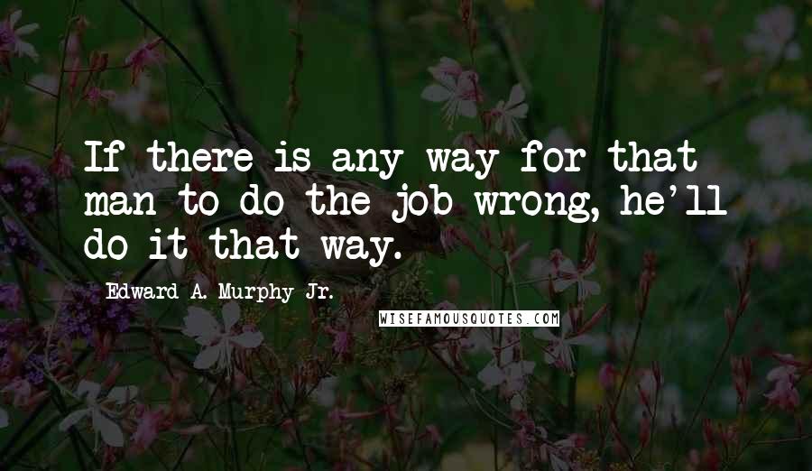 Edward A. Murphy Jr. Quotes: If there is any way for that man to do the job wrong, he'll do it that way.