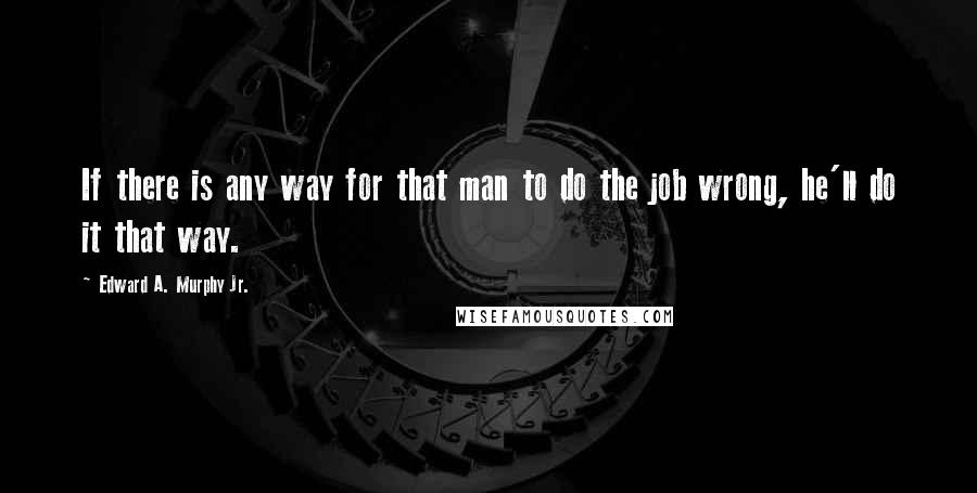 Edward A. Murphy Jr. Quotes: If there is any way for that man to do the job wrong, he'll do it that way.