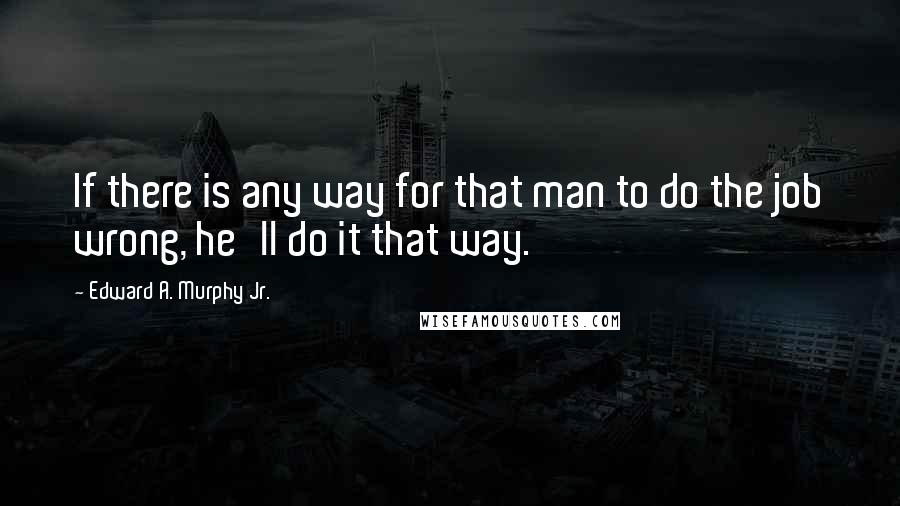 Edward A. Murphy Jr. Quotes: If there is any way for that man to do the job wrong, he'll do it that way.