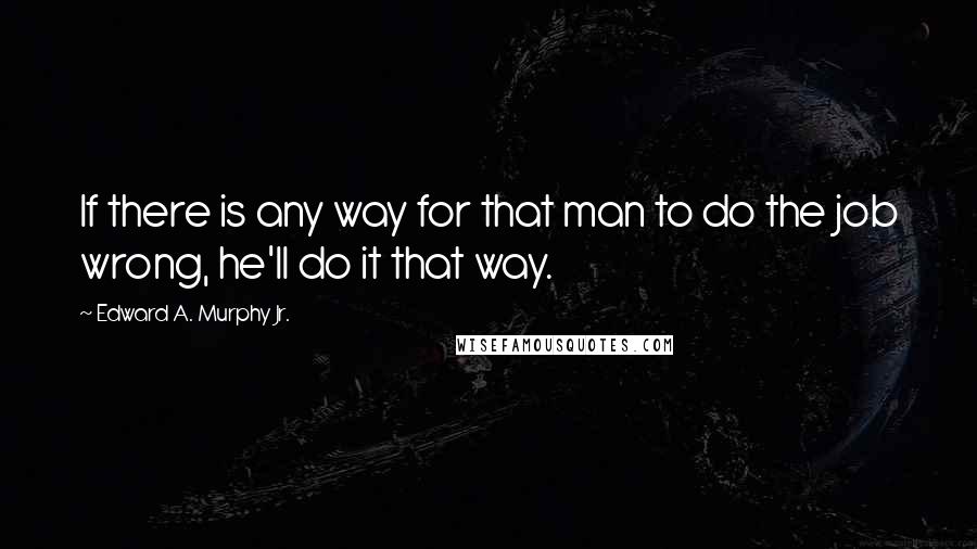 Edward A. Murphy Jr. Quotes: If there is any way for that man to do the job wrong, he'll do it that way.