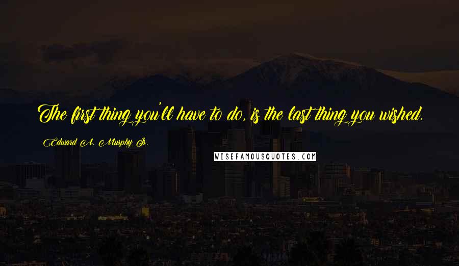 Edward A. Murphy Jr. Quotes: The first thing you'll have to do, is the last thing you wished.