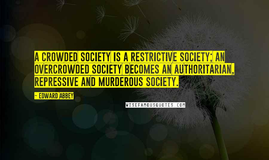 Edward Abbey Quotes: A crowded society is a restrictive society; an overcrowded society becomes an authoritarian, repressive and murderous society.