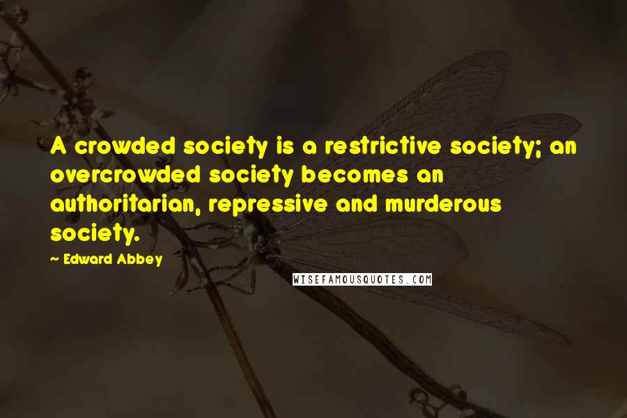 Edward Abbey Quotes: A crowded society is a restrictive society; an overcrowded society becomes an authoritarian, repressive and murderous society.
